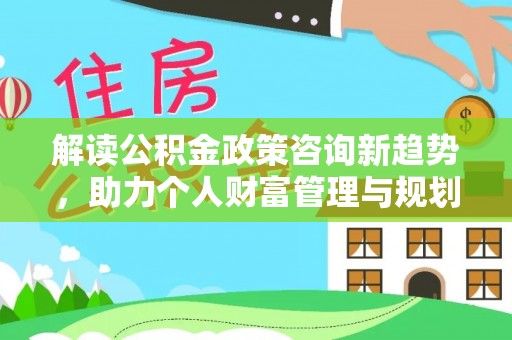 鹤城解读公积金政策咨询新趋势，助力个人财富管理与规划